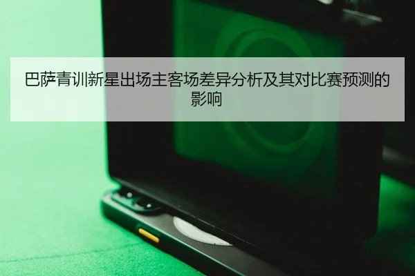 巴萨青训新星出场主客场差异分析及其对比赛预测的影响