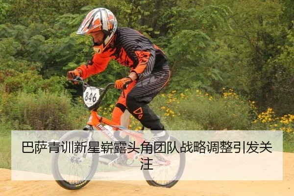 巴萨青训新星崭露头角团队战略调整引发关注